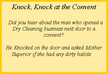 Text Box:      Knock, Knock at the Convent  Did you hear about the man who opened a Dry Cleaning business next door to a convent?He Knocked on the door and asked Mother Superior if she had any dirty habits